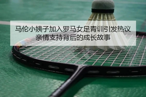马伦小姨子加入罗马女足青训引发热议 亲情支持背后的成长故事